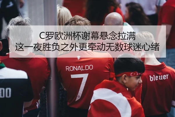 C罗欧洲杯谢幕悬念拉满 这一夜胜负之外更牵动无数球迷心绪